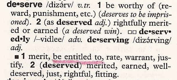 Deserve: 1. be worthy of (reward, punishment, etc.) (deserves to be imprisoned). 2 (as deserved adj.) rightfully merited or earned (a deserved win). Synonyms: 1. merit, be entitled to, rate, warrant, justify. 2 (deserved) merited, earned, well-deserved, just, rightful, fitting.