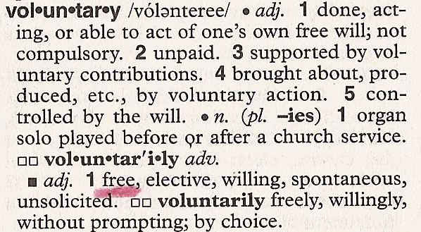 Voluntary: 1. done, acting, or able to act of one's own free will; not compulsory. 2 unpaid. 3 supported by voluntary contributions. 4 brough about, produced, etc., by voluntary action. 5 controlled by the will. Synonyms: 1. free, elective, willing, spontaneous, unsolicited.